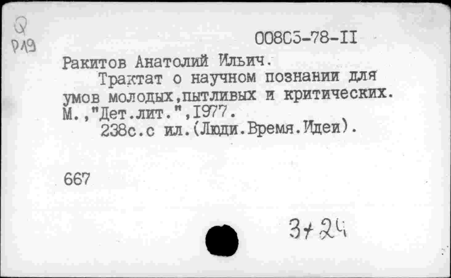 ﻿3 №
008С5-78-П
Ракитов Анатолий Ильич.
Трактат о научном познании для умов молодых,пытливых и критических. М.,"Дет.лит.",1977.
238с.с ил.(Люди.Время.Идеи).
667
Зу